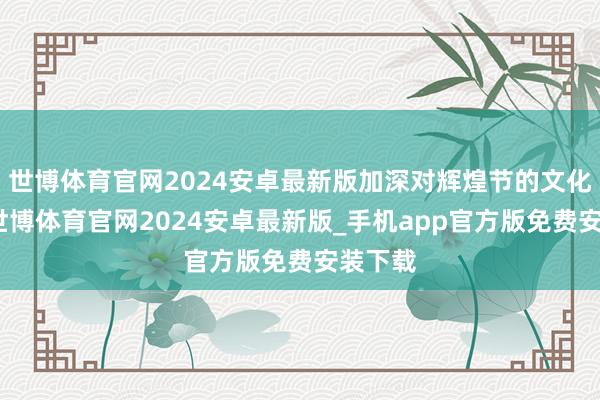 世博体育官网2024安卓最新版加深对辉煌节的文化传承-世博体育官网2024安卓最新版_手机app官方版免费安装下载