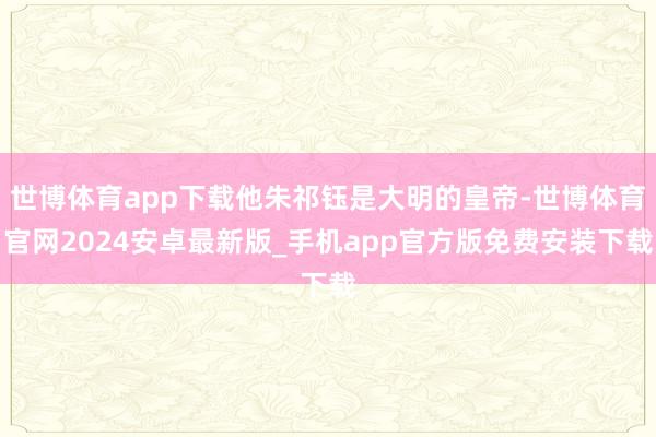 世博体育app下载他朱祁钰是大明的皇帝-世博体育官网2024安卓最新版_手机app官方版免费安装下载