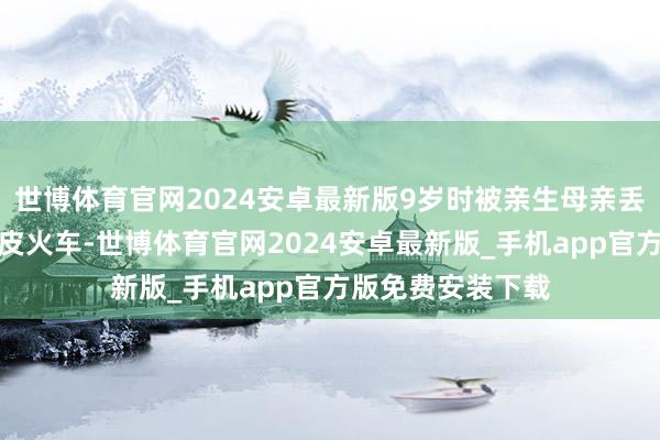 世博体育官网2024安卓最新版9岁时被亲生母亲丢上开往北京的绿皮火车-世博体育官网2024安卓最新版_手机app官方版免费安装下载