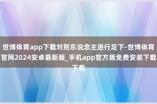 世博体育app下载对别东说念主进行足下-世博体育官网2024安卓最新版_手机app官方版免费安装下载