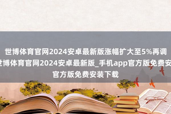 世博体育官网2024安卓最新版涨幅扩大至5%再调动高-世博体育官网2024安卓最新版_手机app官方版免费安装下载