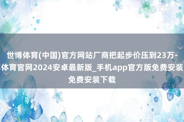 世博体育(中国)官方网站厂商把起步价压到23万-世博体育官网2024安卓最新版_手机app官方版免费安装下载