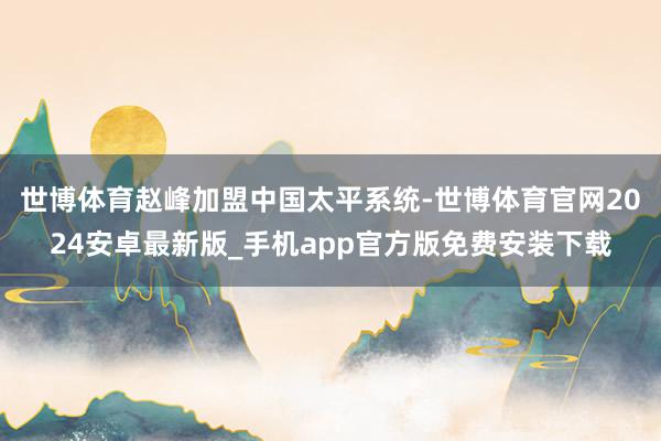 世博体育赵峰加盟中国太平系统-世博体育官网2024安卓最新版_手机app官方版免费安装下载