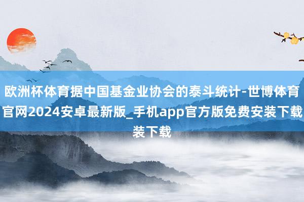 欧洲杯体育据中国基金业协会的泰斗统计-世博体育官网2024安卓最新版_手机app官方版免费安装下载