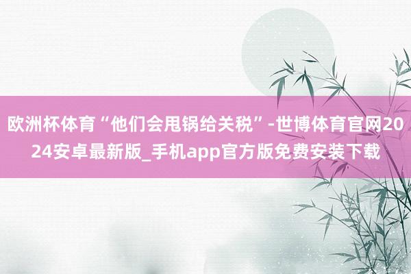 欧洲杯体育“他们会甩锅给关税”-世博体育官网2024安卓最新版_手机app官方版免费安装下载