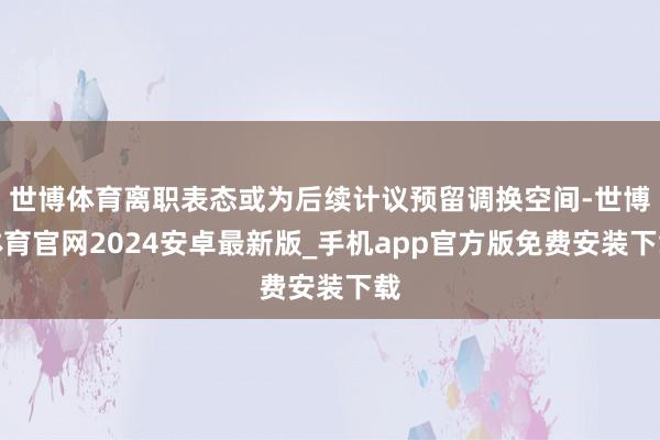 世博体育离职表态或为后续计议预留调换空间-世博体育官网2024安卓最新版_手机app官方版免费安装下载