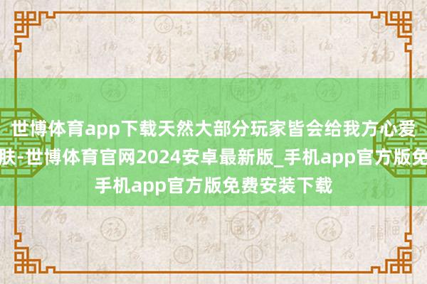 世博体育app下载天然大部分玩家皆会给我方心爱的强者买皮肤-世博体育官网2024安卓最新版_手机app官方版免费安装下载