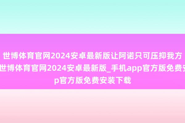 世博体育官网2024安卓最新版让阿诺只可压抑我方迁就他-世博体育官网2024安卓最新版_手机app官方版免费安装下载