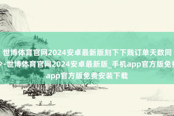 世博体育官网2024安卓最新版刻下下贱订单天数同比彰着减少-世博体育官网2024安卓最新版_手机app官方版免费安装下载