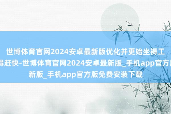 世博体育官网2024安卓最新版优化并更始坐褥工艺……时刻过得赶快-世博体育官网2024安卓最新版_手机app官方版免费安装下载