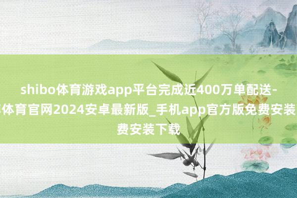 shibo体育游戏app平台完成近400万单配送-世博体育官网2024安卓最新版_手机app官方版免费安装下载