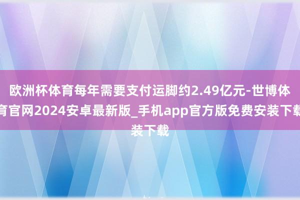 欧洲杯体育每年需要支付运脚约2.49亿元-世博体育官网2024安卓最新版_手机app官方版免费安装下载