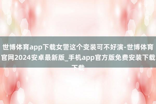 世博体育app下载女警这个变装可不好演-世博体育官网2024安卓最新版_手机app官方版免费安装下载