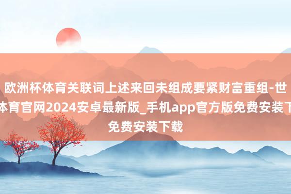 欧洲杯体育关联词上述来回未组成要紧财富重组-世博体育官网2024安卓最新版_手机app官方版免费安装下载