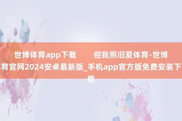世博体育app下载        但我照旧爱体育-世博体育官网2024安卓最新版_手机app官方版免费安装下载
