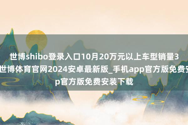世博shibo登录入口10月20万元以上车型销量3.0万辆-世博体育官网2024安卓最新版_手机app官方版免费安装下载