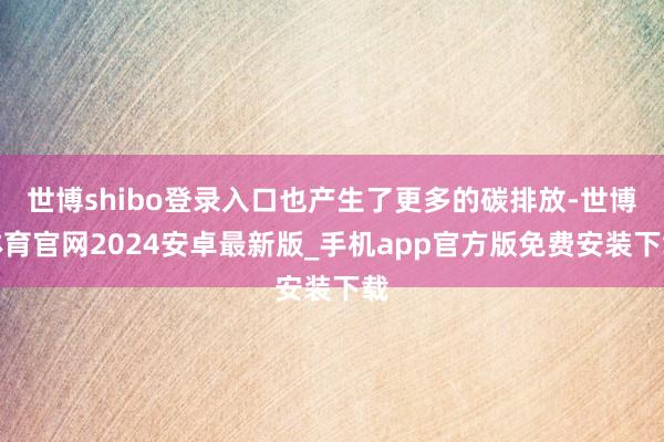 世博shibo登录入口也产生了更多的碳排放-世博体育官网2024安卓最新版_手机app官方版免费安装下载