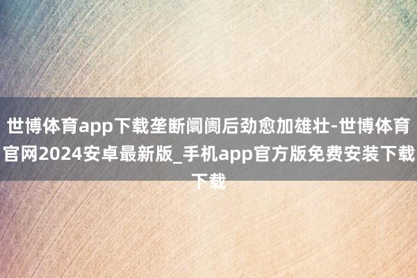 世博体育app下载垄断阛阓后劲愈加雄壮-世博体育官网2024安卓最新版_手机app官方版免费安装下载