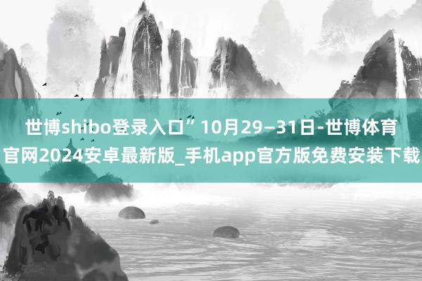 世博shibo登录入口”10月29—31日-世博体育官网2024安卓最新版_手机app官方版免费安装下载