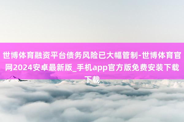 世博体育融资平台债务风险已大幅管制-世博体育官网2024安卓最新版_手机app官方版免费安装下载