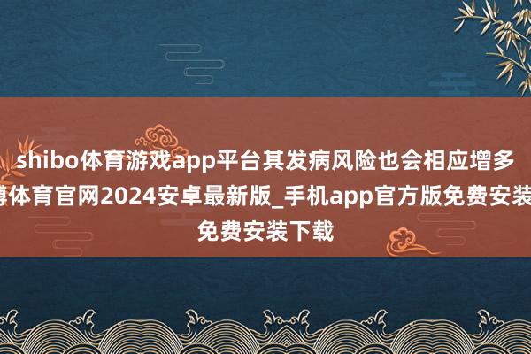 shibo体育游戏app平台其发病风险也会相应增多-世博体育官网2024安卓最新版_手机app官方版免费安装下载