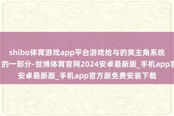 shibo体育游戏app平台游戏给与的爽主角系统是一个“当然发达”的一部分-世博体育官网2024安卓最新版_手机app官方版免费安装下载