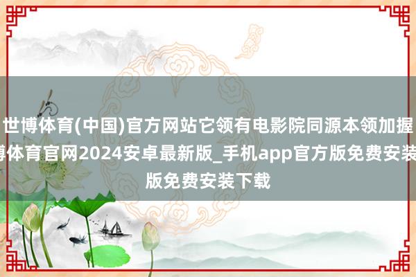 世博体育(中国)官方网站它领有电影院同源本领加握-世博体育官网2024安卓最新版_手机app官方版免费安装下载
