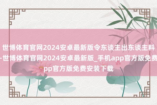 世博体育官网2024安卓最新版令东谈主出东谈主料念念的是-世博体育官网2024安卓最新版_手机app官方版免费安装下载