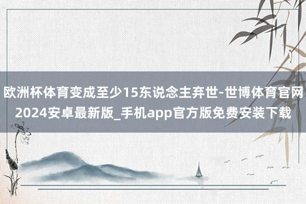 欧洲杯体育变成至少15东说念主弃世-世博体育官网2024安卓最新版_手机app官方版免费安装下载