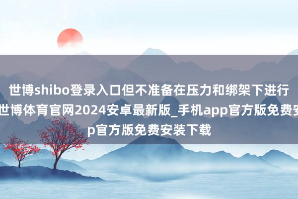 世博shibo登录入口但不准备在压力和绑架下进行酌量”-世博体育官网2024安卓最新版_手机app官方版免费安装下载
