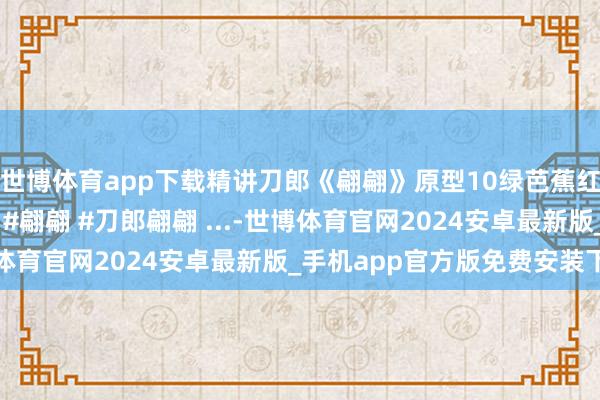 世博体育app下载精讲刀郎《翩翩》原型10绿芭蕉红樱桃说的齐是什么？ #翩翩 #刀郎翩翩 ...-世博体育官网2024安卓最新版_手机app官方版免费安装下载