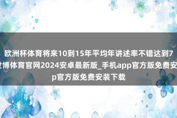 欧洲杯体育将来10到15年平均年讲述率不错达到7.8%-世博体育官网2024安卓最新版_手机app官方版免费安装下载