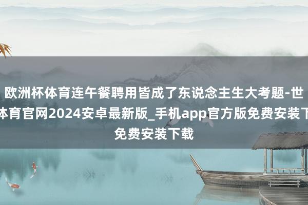 欧洲杯体育连午餐聘用皆成了东说念主生大考题-世博体育官网2024安卓最新版_手机app官方版免费安装下载