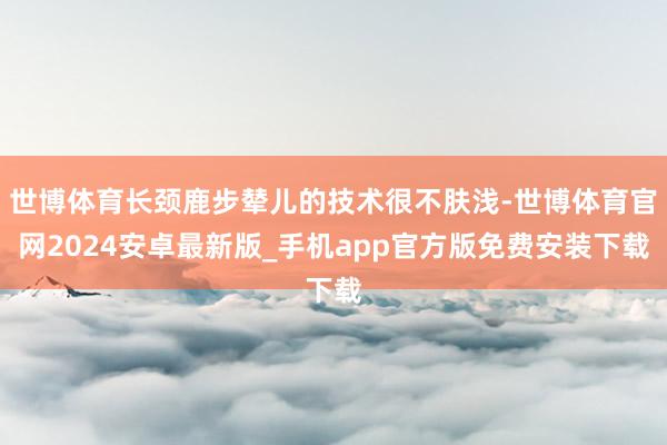 世博体育长颈鹿步辇儿的技术很不肤浅-世博体育官网2024安卓最新版_手机app官方版免费安装下载