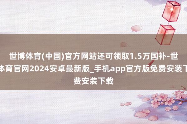 世博体育(中国)官方网站还可领取1.5万国补-世博体育官网2024安卓最新版_手机app官方版免费安装下载