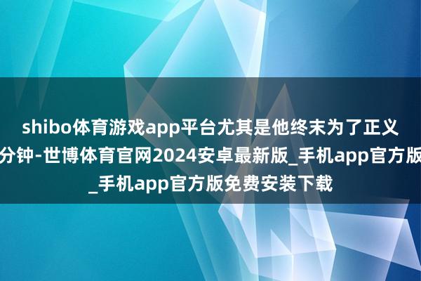 shibo体育游戏app平台尤其是他终末为了正义发言的那十几分钟-世博体育官网2024安卓最新版_手机app官方版免费安装下载