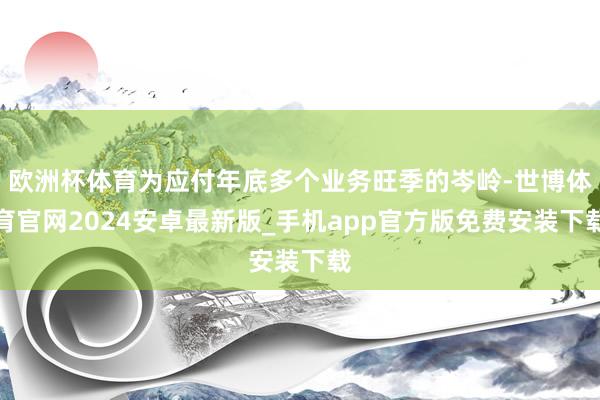 欧洲杯体育为应付年底多个业务旺季的岑岭-世博体育官网2024安卓最新版_手机app官方版免费安装下载