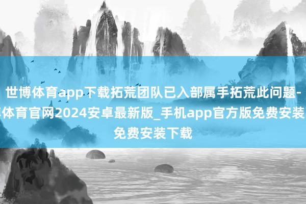 世博体育app下载拓荒团队已入部属手拓荒此问题-世博体育官网2024安卓最新版_手机app官方版免费安装下载