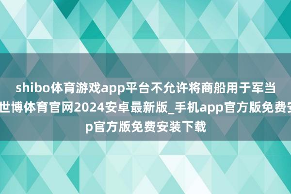 shibo体育游戏app平台不允许将商船用于军当事人张-世博体育官网2024安卓最新版_手机app官方版免费安装下载