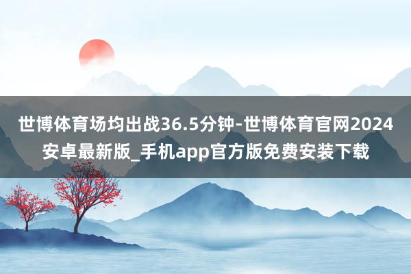 世博体育场均出战36.5分钟-世博体育官网2024安卓最新版_手机app官方版免费安装下载