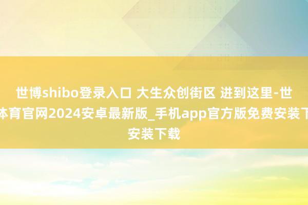 世博shibo登录入口 大生众创街区 进到这里-世博体育官网2024安卓最新版_手机app官方版免费安装下载