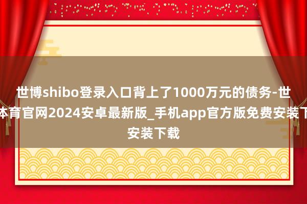 世博shibo登录入口背上了1000万元的债务-世博体育官网2024安卓最新版_手机app官方版免费安装下载