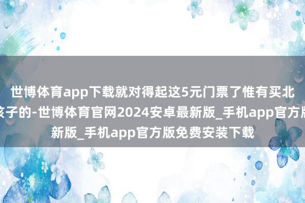 世博体育app下载就对得起这5元门票了惟有买北园的就不错有孩子的-世博体育官网2024安卓最新版_手机app官方版免费安装下载