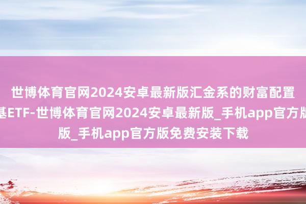 世博体育官网2024安卓最新版　　汇金系的财富配置疆域远不啻宽基ETF-世博体育官网2024安卓最新版_手机app官方版免费安装下载