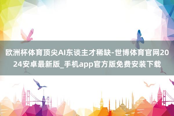 欧洲杯体育顶尖AI东谈主才稀缺-世博体育官网2024安卓最新版_手机app官方版免费安装下载