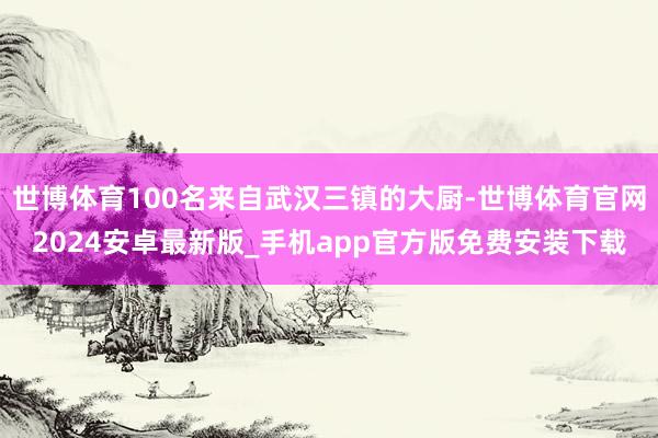 世博体育100名来自武汉三镇的大厨-世博体育官网2024安卓最新版_手机app官方版免费安装下载