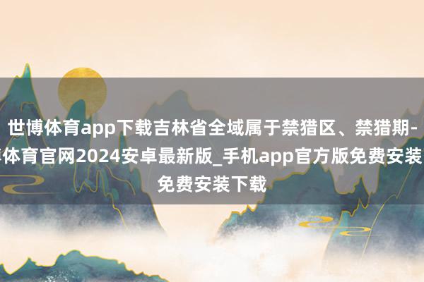 世博体育app下载吉林省全域属于禁猎区、禁猎期-世博体育官网2024安卓最新版_手机app官方版免费安装下载