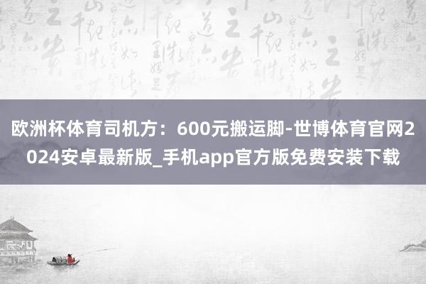 欧洲杯体育司机方：600元搬运脚-世博体育官网2024安卓最新版_手机app官方版免费安装下载