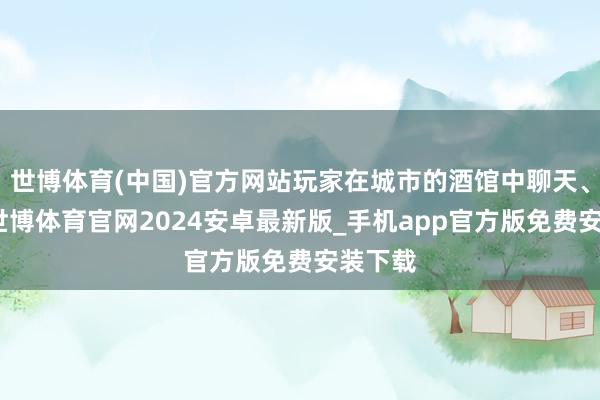 世博体育(中国)官方网站玩家在城市的酒馆中聊天、走动-世博体育官网2024安卓最新版_手机app官方版免费安装下载