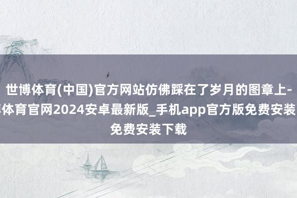 世博体育(中国)官方网站仿佛踩在了岁月的图章上-世博体育官网2024安卓最新版_手机app官方版免费安装下载